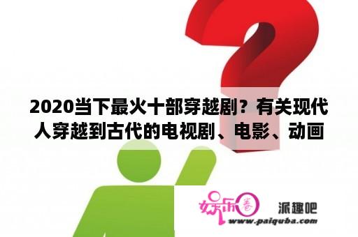 2020当下最火十部穿越剧？有关现代人穿越到古代的电视剧、电影、动画片有哪些？越多越好？