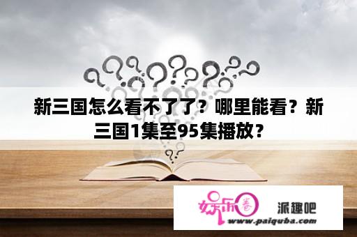 新三国怎么看不了了？哪里能看？新三国1集至95集播放？