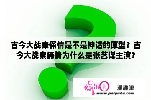 古今大战秦俑情是不是神话的原型？古今大战秦俑情为什么是张艺谋主演？