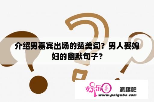 介绍男嘉宾出场的赞美词？男人娶媳妇的幽默句子？