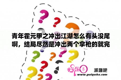 青年霍元甲之冲出江湖怎么有头没尾啊，结局尽然是冲出两个拿枪的就完了。还会再拍吗？青年霍元甲之冲出江湖功夫排名？