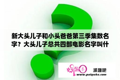 新大头儿子和小头爸爸第三季集数名字？大头儿子总共四部电影名字叫什么？