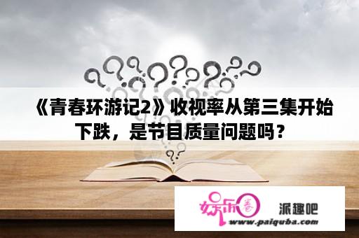 《青春环游记2》收视率从第三集开始下跌，是节目质量问题吗？