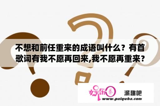 不想和前任重来的成语叫什么？有首歌词有我不愿再回来,我不愿再重来？