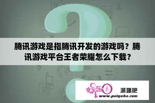 腾讯游戏是指腾讯开发的游戏吗？腾讯游戏平台王者荣耀怎么下载？