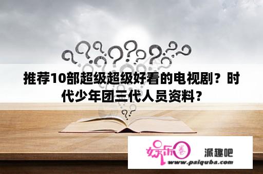 推荐10部超级超级好看的电视剧？时代少年团三代人员资料？