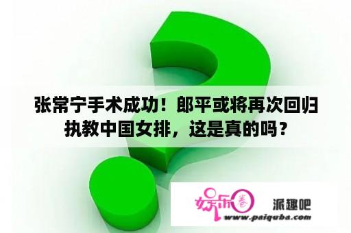 张常宁手术成功！郎平或将再次回归执教中国女排，这是真的吗？