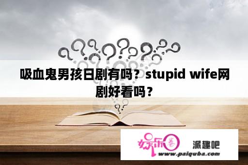 吸血鬼男孩日剧有吗？stupid wife网剧好看吗？