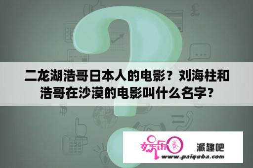 二龙湖浩哥日本人的电影？刘海柱和浩哥在沙漠的电影叫什么名字？