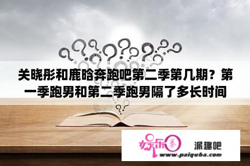 关晓彤和鹿晗奔跑吧第二季第几期？第一季跑男和第二季跑男隔了多长时间？