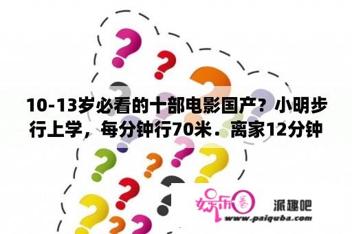 10-13岁必看的十部电影国产？小明步行上学，每分钟行70米．离家12分钟后，爸爸发现小明的文具盒忘在家中，爸爸带着文具盒，立即骑自行？