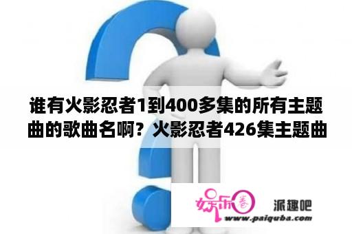 谁有火影忍者1到400多集的所有主题曲的歌曲名啊？火影忍者426集主题曲？