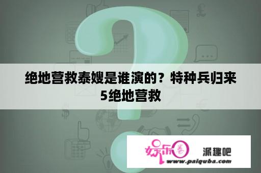 绝地营救泰嫂是谁演的？特种兵归来5绝地营救