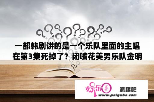 一部韩剧讲的是一个乐队里面的主唱在第3集死掉了？闭嘴花美男乐队金明洙金艺林分别是哪几集？