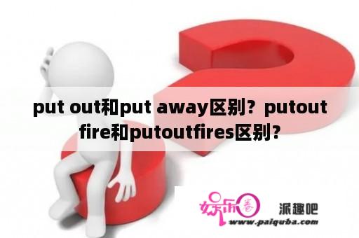 put out和put away区别？putoutfire和putoutfires区别？