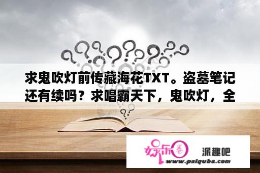 求鬼吹灯前传藏海花TXT。盗墓笔记还有续吗？求唱霸天下，鬼吹灯，全集txt下载，谢谢？