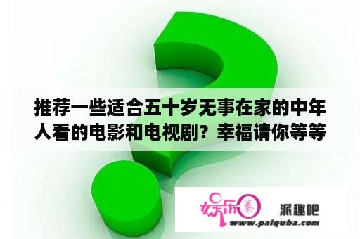 推荐一些适合五十岁无事在家的中年人看的电影和电视剧？幸福请你等等我电视剧全集优酷