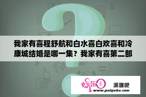 我家有喜程舒航和白水喜白欢喜和冷康城结婚是哪一集？我家有喜第二部大结局什么时候播啊？