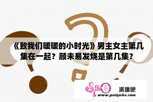 《致我们暖暖的小时光》男主女主第几集在一起？顾未易发烧是第几集？