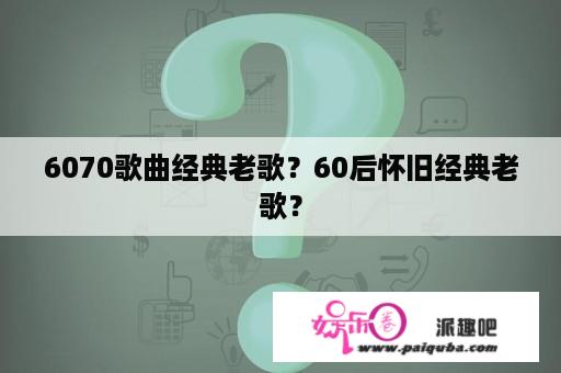 6070歌曲经典老歌？60后怀旧经典老歌？