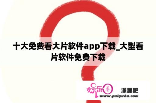 十大免费看大片软件app下载_大型看片软件免费下载