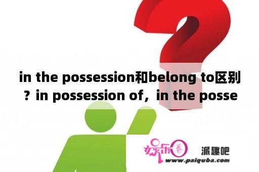 in the possession和belong to区别？in possession of，in the possession of有什么区别？