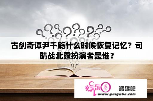 古剑奇谭尹千觞什么时候恢复记忆？司晴战北霆扮演者是谁？