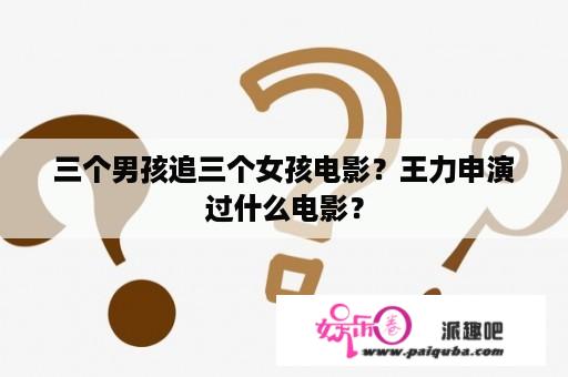 三个男孩追三个女孩电影？王力申演过什么电影？