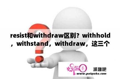 resist和withdraw区别？withhold，withstand，withdraw，这三个词老是混，怎么区分？