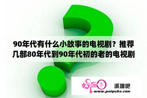 90年代有什么小故事的电视剧？推荐几部80年代到90年代初的老的电视剧？