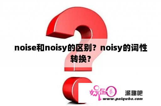 noise和noisy的区别？noisy的词性转换？