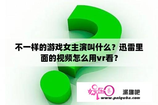 不一样的游戏女主演叫什么？迅雷里面的视频怎么用vr看？