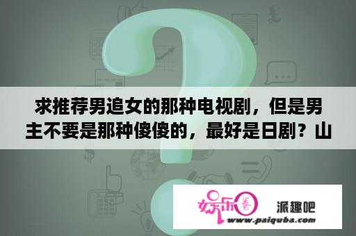 求推荐男追女的那种电视剧，但是男主不要是那种傻傻的，最好是日剧？山下智久、主演日剧？