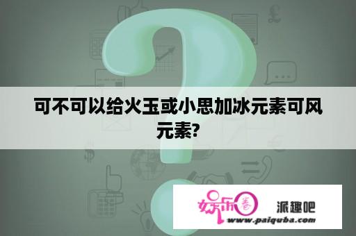 可不可以给火玉或小思加冰元素可风元素?