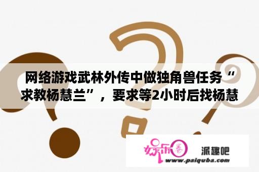 网络游戏武林外传中做独角兽任务“求教杨慧兰”，要求等2小时后找杨慧兰，可以下线等吗？