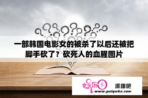 一部韩国电影女的被杀了以后还被把脚手砍了？砍死人的血腥图片