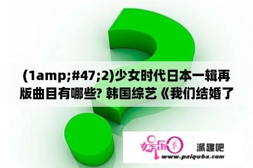 (1amp;#47;2)少女时代日本一辑再版曲目有哪些? 韩国综艺《我们结婚了》历史上有几对夫妇?(包括预备夫妇)...