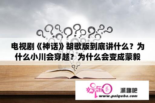 电视剧《神话》胡歌版到底讲什么？为什么小川会穿越？为什么会变成蒙毅？神话胡歌版结局是什么？