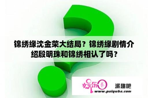 锦绣缘沈金荣大结局？锦绣缘剧情介绍殷明珠和锦绣相认了吗？