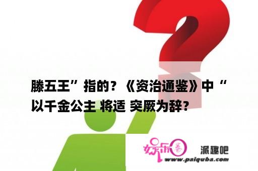 滕五王”指的？《资治通鉴》中“
以千金公主 将适 突厥为辞？