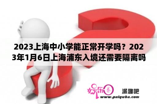 2023上海中小学能正常开学吗？2023年1月6日上海浦东入境还需要隔离吗？