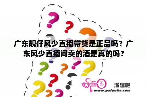 广东靓仔风少直播带货是正品吗？广东风少直播间卖的酒是真的吗？