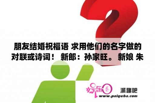 朋友结婚祝福语 求用他们的名字做的对联或诗词！ 新郎：孙家旺。 新娘 朱媛媛