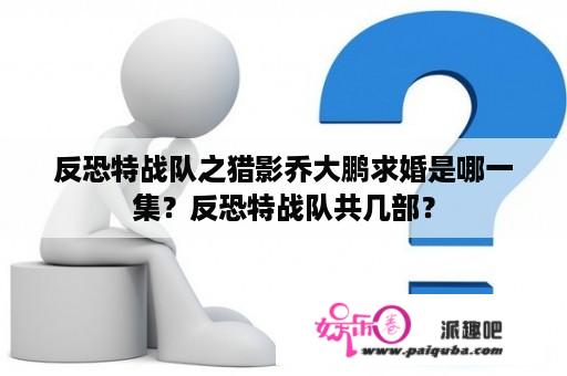 反恐特战队之猎影乔大鹏求婚是哪一集？反恐特战队共几部？