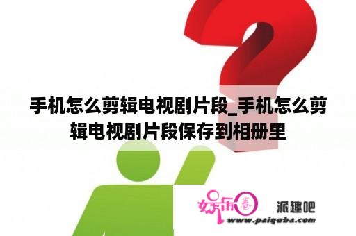 手机怎么剪辑电视剧片段_手机怎么剪辑电视剧片段保存到相册里