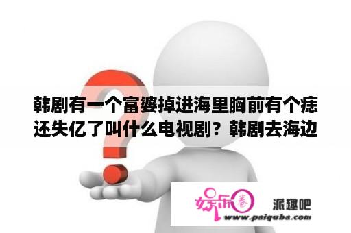 韩剧有一个富婆掉进海里胸前有个痣还失亿了叫什么电视剧？韩剧去海边吧里的女孩是谁？