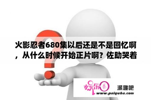 火影忍者680集以后还是不是回忆啊，从什么时候开始正片啊？佐助哭着喊尼桑是多少集？