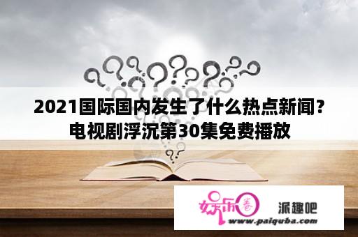 2021国际国内发生了什么热点新闻？电视剧浮沉第30集免费播放