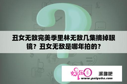 丑女无敌完美季里林无敌几集摘掉眼镜？丑女无敌是哪年拍的？