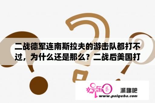 二战德军连南斯拉夫的游击队都打不过，为什么还是那么？二战后美国打了多少仗？